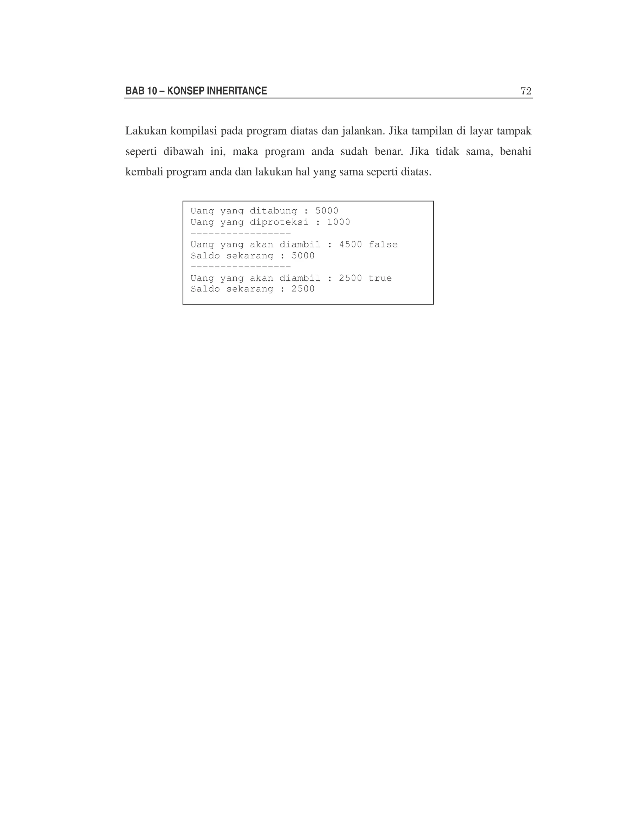 BAB 10 – KONSEP INHERITANCE

Lakukan kompilasi pada program diatas dan jalankan. Jika tampilan di layar tampak
seperti dibawah ini, maka program anda sudah benar. Jika tidak sama, benahi
kembali program anda dan lakukan hal yang sama seperti diatas.
Uang yang ditabung : 5000
Uang yang diproteksi : 1000
----------------Uang yang akan diambil : 4500 false
Saldo sekarang : 5000
----------------Uang yang akan diambil : 2500 true
Saldo sekarang : 2500

 