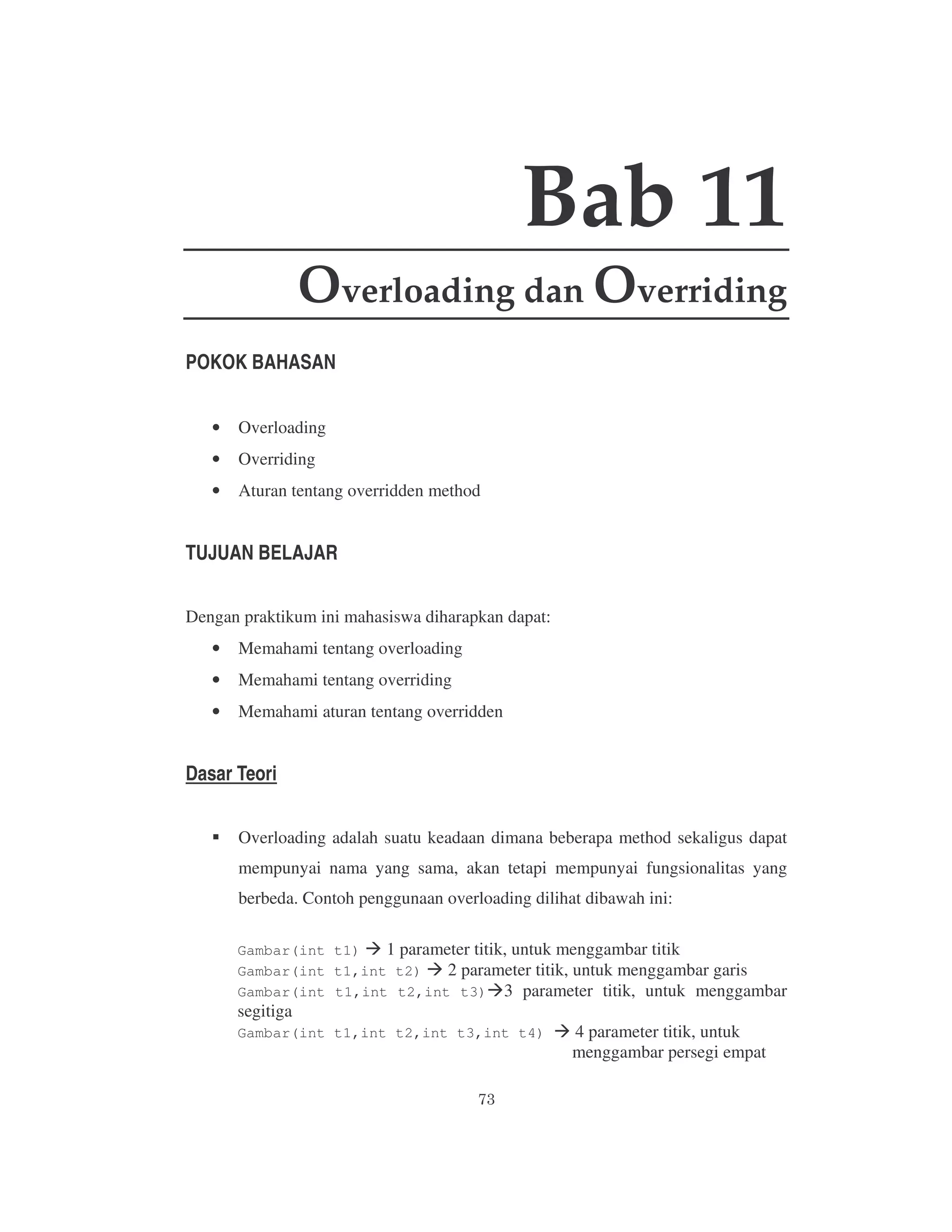 Bab 11
Overloading dan Overriding
POKOK BAHASAN
•

Overloading

•

Overriding

•

Aturan tentang overridden method

TUJUAN BELAJAR
Dengan praktikum ini mahasiswa diharapkan dapat:
•

Memahami tentang overloading

•

Memahami tentang overriding

•

Memahami aturan tentang overridden

Dasar Teori
Overloading adalah suatu keadaan dimana beberapa method sekaligus dapat
mempunyai nama yang sama, akan tetapi mempunyai fungsionalitas yang
berbeda. Contoh penggunaan overloading dilihat dibawah ini:
Gambar(int t1)
1 parameter titik, untuk menggambar titik
Gambar(int t1,int t2)
2 parameter titik, untuk menggambar garis
Gambar(int t1,int t2,int t3) 3 parameter titik, untuk menggambar

segitiga

Gambar(int t1,int t2,int t3,int t4)

4 parameter titik, untuk
menggambar persegi empat

 
