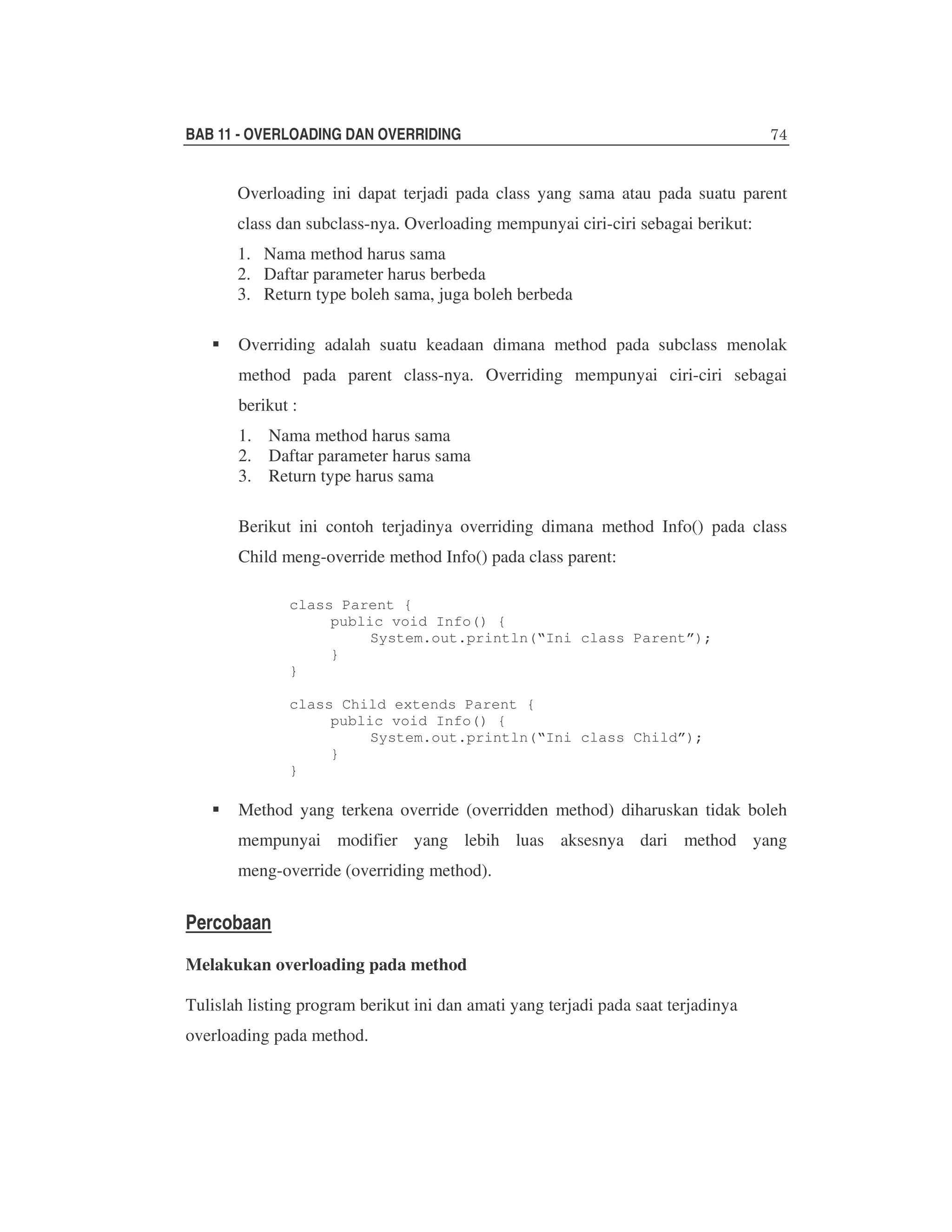 BAB 11 - OVERLOADING DAN OVERRIDING

Overloading ini dapat terjadi pada class yang sama atau pada suatu parent
class dan subclass-nya. Overloading mempunyai ciri-ciri sebagai berikut:
1. Nama method harus sama
2. Daftar parameter harus berbeda
3. Return type boleh sama, juga boleh berbeda
Overriding adalah suatu keadaan dimana method pada subclass menolak
method pada parent class-nya. Overriding mempunyai ciri-ciri sebagai
berikut :
1. Nama method harus sama
2. Daftar parameter harus sama
3. Return type harus sama
Berikut ini contoh terjadinya overriding dimana method Info() pada class
Child meng-override method Info() pada class parent:
class Parent {
public void Info() {
System.out.println(“Ini class Parent”);
}
}
class Child extends Parent {
public void Info() {
System.out.println(“Ini class Child”);
}
}

Method yang terkena override (overridden method) diharuskan tidak boleh
mempunyai modifier yang lebih luas aksesnya dari method yang
meng-override (overriding method).

Percobaan
Melakukan overloading pada method
Tulislah listing program berikut ini dan amati yang terjadi pada saat terjadinya
overloading pada method.

 