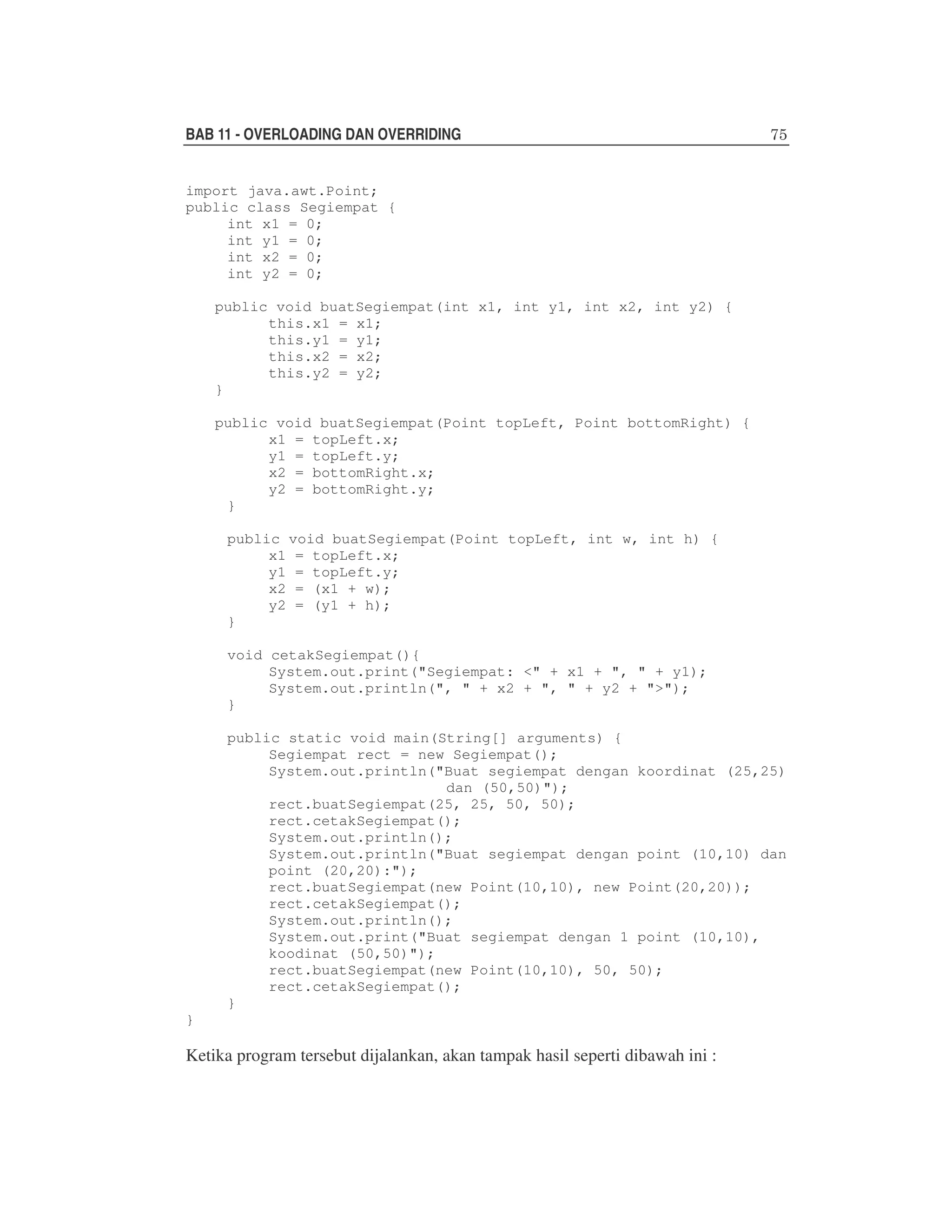 BAB 11 - OVERLOADING DAN OVERRIDING
import java.awt.Point;
public class Segiempat {
int x1 = 0;
int y1 = 0;
int x2 = 0;
int y2 = 0;
public void buatSegiempat(int x1, int y1, int x2, int y2) {
this.x1 = x1;
this.y1 = y1;
this.x2 = x2;
this.y2 = y2;
}
public void buatSegiempat(Point topLeft, Point bottomRight) {
x1 = topLeft.x;
y1 = topLeft.y;
x2 = bottomRight.x;
y2 = bottomRight.y;
}
public void buatSegiempat(Point topLeft, int w, int h) {
x1 = topLeft.x;
y1 = topLeft.y;
x2 = (x1 + w);
y2 = (y1 + h);
}
void cetakSegiempat(){
System.out.print("Segiempat: <" + x1 + ", " + y1);
System.out.println(", " + x2 + ", " + y2 + ">");
}
public static void main(String[] arguments) {
Segiempat rect = new Segiempat();
System.out.println("Buat segiempat dengan koordinat (25,25)
dan (50,50)");
rect.buatSegiempat(25, 25, 50, 50);
rect.cetakSegiempat();
System.out.println();
System.out.println("Buat segiempat dengan point (10,10) dan
point (20,20):");
rect.buatSegiempat(new Point(10,10), new Point(20,20));
rect.cetakSegiempat();
System.out.println();
System.out.print("Buat segiempat dengan 1 point (10,10),
koodinat (50,50)");
rect.buatSegiempat(new Point(10,10), 50, 50);
rect.cetakSegiempat();
}
}

Ketika program tersebut dijalankan, akan tampak hasil seperti dibawah ini :

 