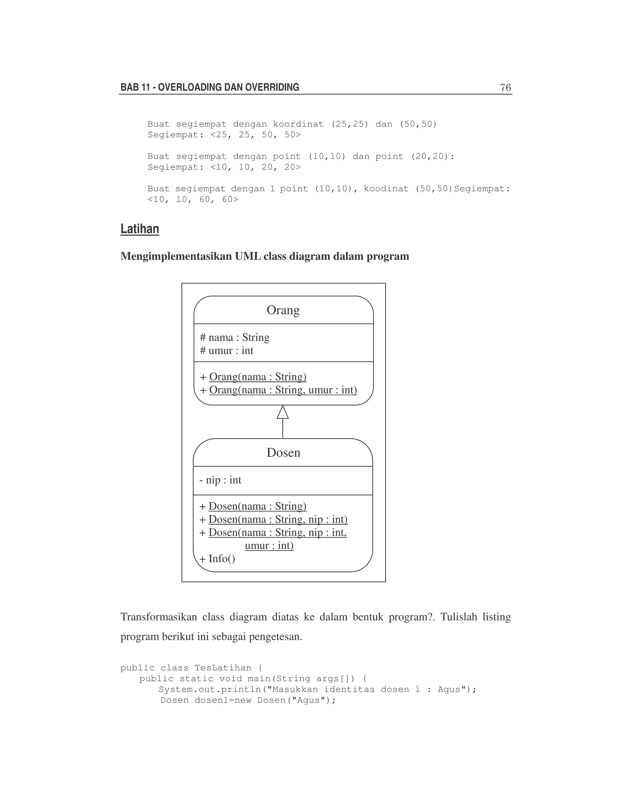 BAB 11 - OVERLOADING DAN OVERRIDING
Buat segiempat dengan koordinat (25,25) dan (50,50)
Segiempat: <25, 25, 50, 50>
Buat segiempat dengan point (10,10) dan point (20,20):
Segiempat: <10, 10, 20, 20>
Buat segiempat dengan 1 point (10,10), koodinat (50,50)Segiempat:
<10, 10, 60, 60>

Latihan
Mengimplementasikan UML class diagram dalam program

Orang
# nama : String
# umur : int
+ Orang(nama : String)
+ Orang(nama : String, umur : int)

Dosen
- nip : int
+ Dosen(nama : String)
+ Dosen(nama : String, nip : int)
+ Dosen(nama : String, nip : int,
umur : int)
+ Info()

Transformasikan class diagram diatas ke dalam bentuk program?. Tulislah listing
program berikut ini sebagai pengetesan.
public class TesLatihan {
public static void main(String args[]) {
System.out.println("Masukkan identitas dosen 1 : Agus");
Dosen dosen1=new Dosen("Agus");

 