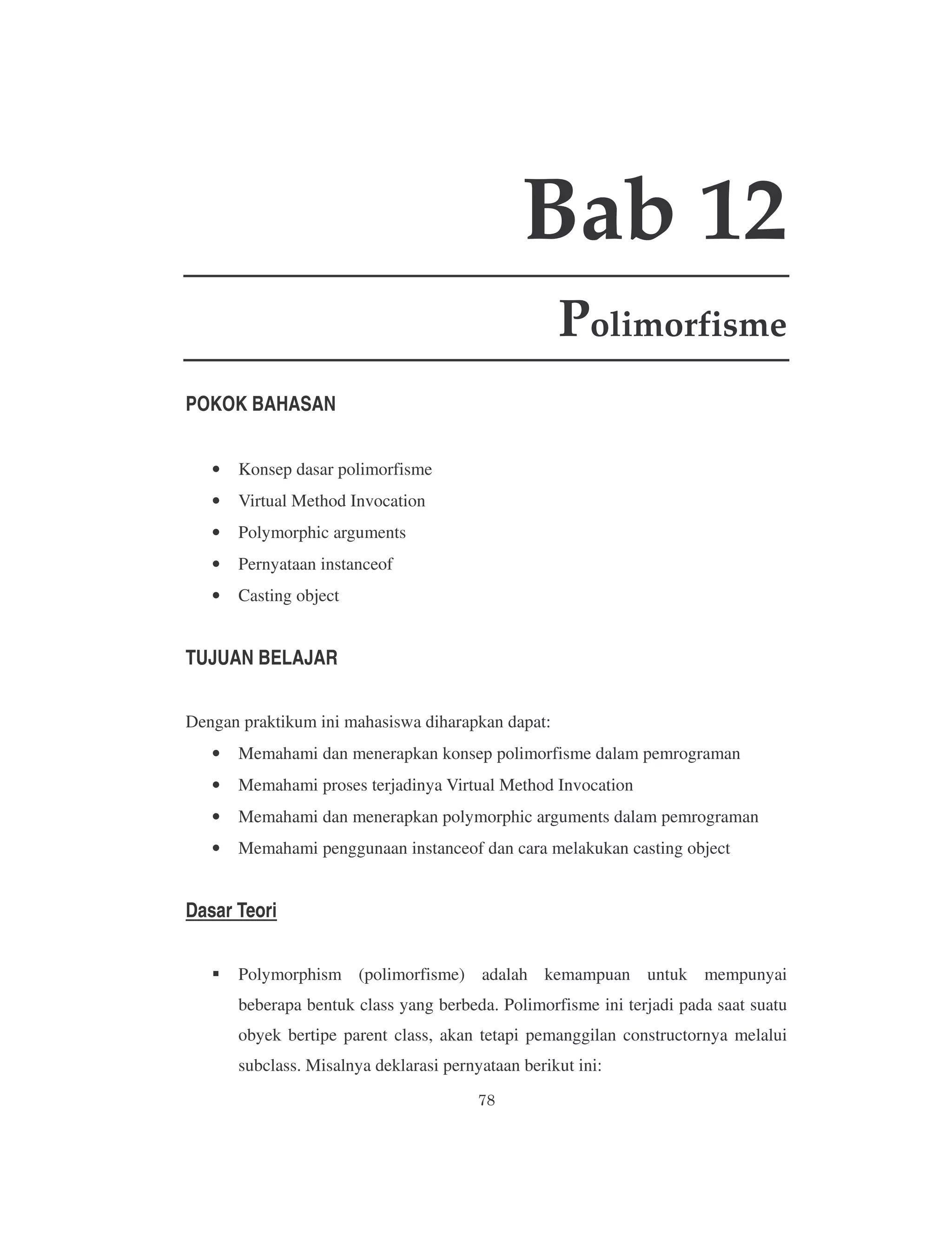Bab 12
Polimorfisme
POKOK BAHASAN
•

Konsep dasar polimorfisme

•

Virtual Method Invocation

•

Polymorphic arguments

•

Pernyataan instanceof

•

Casting object

TUJUAN BELAJAR
Dengan praktikum ini mahasiswa diharapkan dapat:
•

Memahami dan menerapkan konsep polimorfisme dalam pemrograman

•

Memahami proses terjadinya Virtual Method Invocation

•

Memahami dan menerapkan polymorphic arguments dalam pemrograman

•

Memahami penggunaan instanceof dan cara melakukan casting object

Dasar Teori
Polymorphism (polimorfisme) adalah kemampuan untuk mempunyai
beberapa bentuk class yang berbeda. Polimorfisme ini terjadi pada saat suatu
obyek bertipe parent class, akan tetapi pemanggilan constructornya melalui
subclass. Misalnya deklarasi pernyataan berikut ini:

 