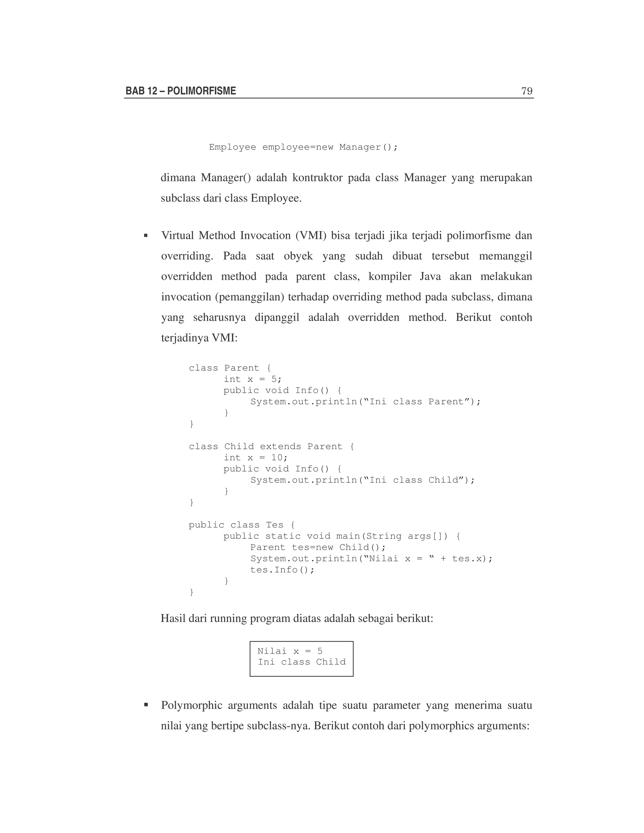 BAB 12 – POLIMORFISME

Employee employee=new Manager();

dimana Manager() adalah kontruktor pada class Manager yang merupakan
subclass dari class Employee.
Virtual Method Invocation (VMI) bisa terjadi jika terjadi polimorfisme dan
overriding. Pada saat obyek yang sudah dibuat tersebut memanggil
overridden method pada parent class, kompiler Java akan melakukan
invocation (pemanggilan) terhadap overriding method pada subclass, dimana
yang seharusnya dipanggil adalah overridden method. Berikut contoh
terjadinya VMI:
class Parent {
int x = 5;
public void Info() {
System.out.println(“Ini class Parent”);
}
}
class Child extends Parent {
int x = 10;
public void Info() {
System.out.println(“Ini class Child”);
}
}
public class Tes {
public static void main(String args[]) {
Parent tes=new Child();
System.out.println(“Nilai x = “ + tes.x);
tes.Info();
}
}

Hasil dari running program diatas adalah sebagai berikut:
Nilai x = 5
Ini class Child

Polymorphic arguments adalah tipe suatu parameter yang menerima suatu
nilai yang bertipe subclass-nya. Berikut contoh dari polymorphics arguments:

 