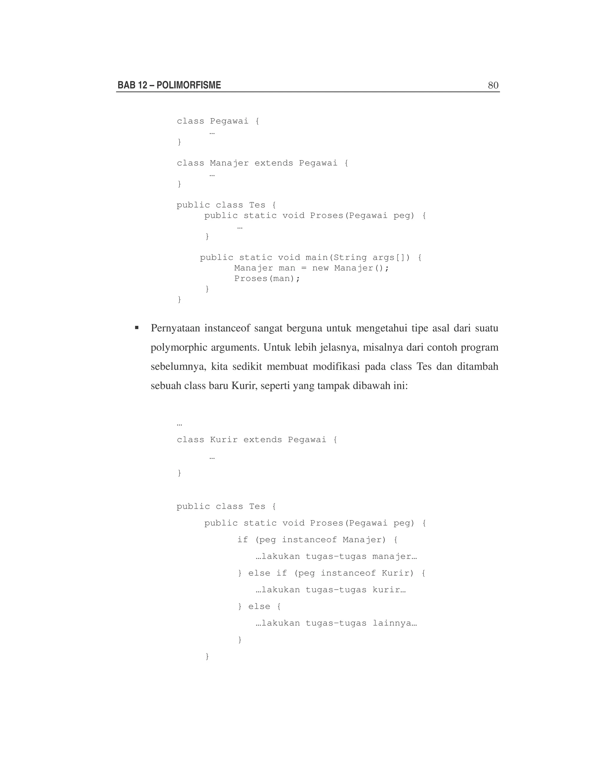 BAB 12 – POLIMORFISME
class Pegawai {
…
}
class Manajer extends Pegawai {
…
}
public class Tes {
public static void Proses(Pegawai peg) {
…
}
public static void main(String args[]) {
Manajer man = new Manajer();
Proses(man);
}
}

Pernyataan instanceof sangat berguna untuk mengetahui tipe asal dari suatu
polymorphic arguments. Untuk lebih jelasnya, misalnya dari contoh program
sebelumnya, kita sedikit membuat modifikasi pada class Tes dan ditambah
sebuah class baru Kurir, seperti yang tampak dibawah ini:
…
class Kurir extends Pegawai {
…
}

public class Tes {
public static void Proses(Pegawai peg) {
if (peg instanceof Manajer) {
…lakukan tugas-tugas manajer…
} else if (peg instanceof Kurir) {
…lakukan tugas-tugas kurir…
} else {
…lakukan tugas-tugas lainnya…
}
}

 