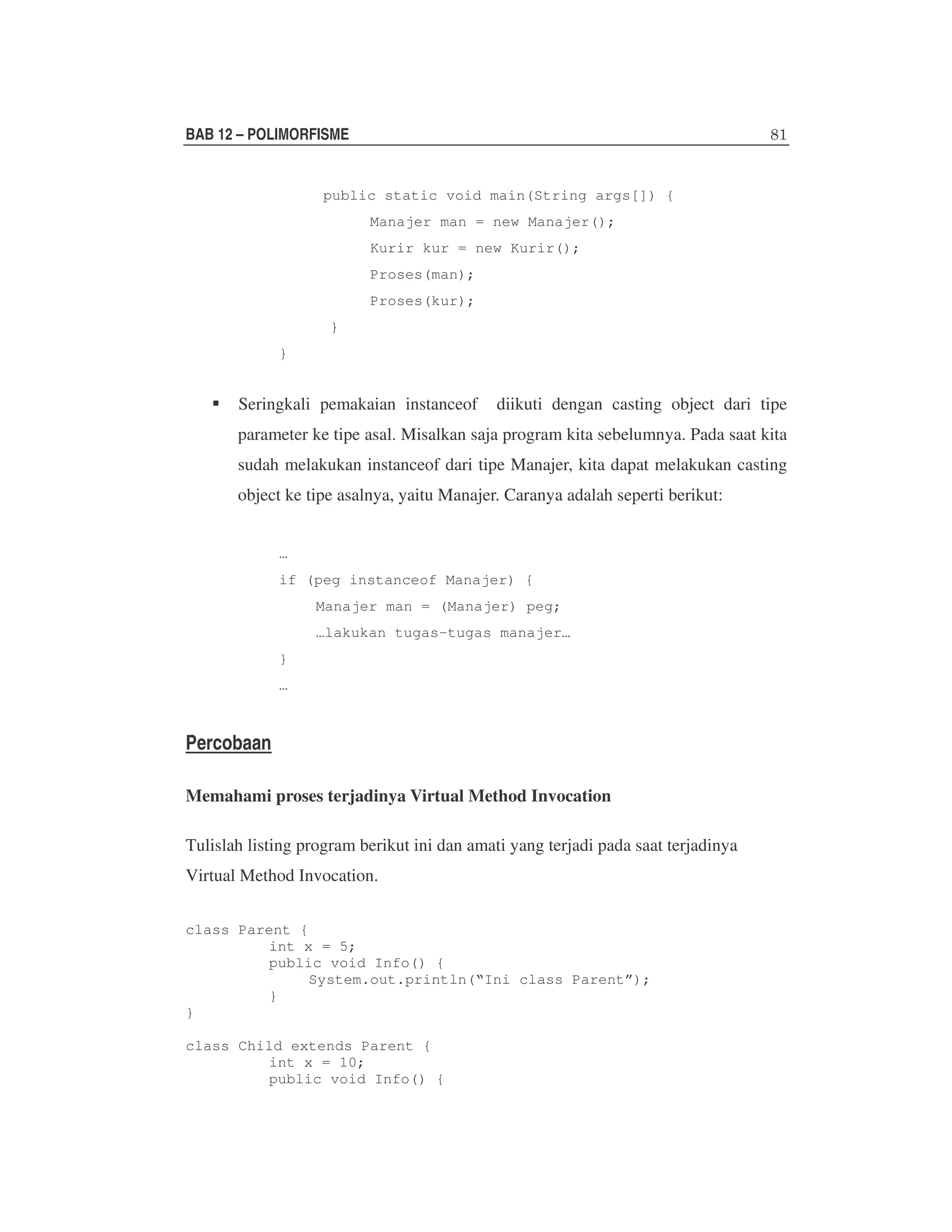 BAB 12 – POLIMORFISME

public static void main(String args[]) {
Manajer man = new Manajer();
Kurir kur = new Kurir();
Proses(man);
Proses(kur);
}
}

Seringkali pemakaian instanceof

diikuti dengan casting object dari tipe

parameter ke tipe asal. Misalkan saja program kita sebelumnya. Pada saat kita
sudah melakukan instanceof dari tipe Manajer, kita dapat melakukan casting
object ke tipe asalnya, yaitu Manajer. Caranya adalah seperti berikut:
…
if (peg instanceof Manajer) {
Manajer man = (Manajer) peg;
…lakukan tugas-tugas manajer…
}
…

Percobaan
Memahami proses terjadinya Virtual Method Invocation
Tulislah listing program berikut ini dan amati yang terjadi pada saat terjadinya
Virtual Method Invocation.
class Parent {
int x = 5;
public void Info() {
System.out.println(“Ini class Parent”);
}
}
class Child extends Parent {
int x = 10;
public void Info() {

 