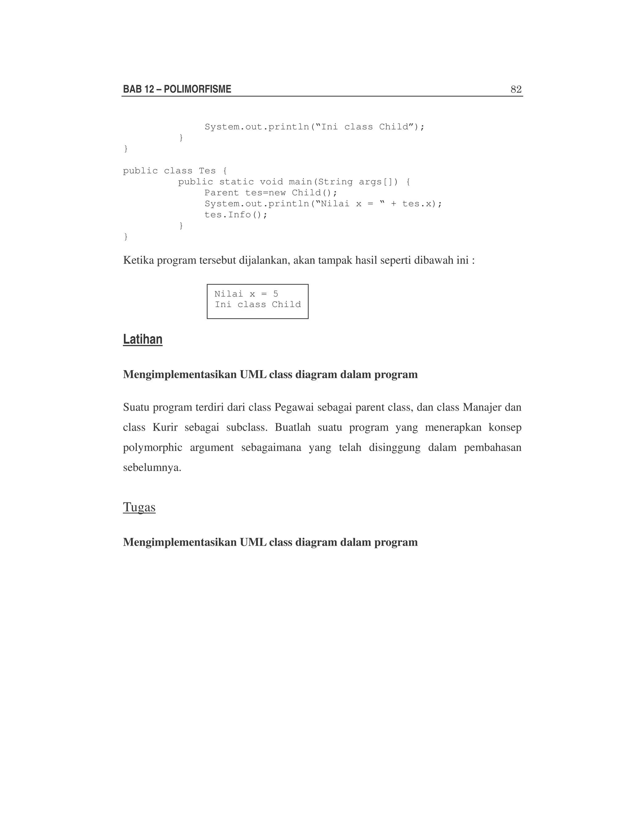 BAB 12 – POLIMORFISME
System.out.println(“Ini class Child”);
}
}
public class Tes {
public static void main(String args[]) {
Parent tes=new Child();
System.out.println(“Nilai x = “ + tes.x);
tes.Info();
}
}

Ketika program tersebut dijalankan, akan tampak hasil seperti dibawah ini :
Nilai x = 5
Ini class Child

Latihan
Mengimplementasikan UML class diagram dalam program
Suatu program terdiri dari class Pegawai sebagai parent class, dan class Manajer dan
class Kurir sebagai subclass. Buatlah suatu program yang menerapkan konsep
polymorphic argument sebagaimana yang telah disinggung dalam pembahasan
sebelumnya.

Tugas
Mengimplementasikan UML class diagram dalam program

 