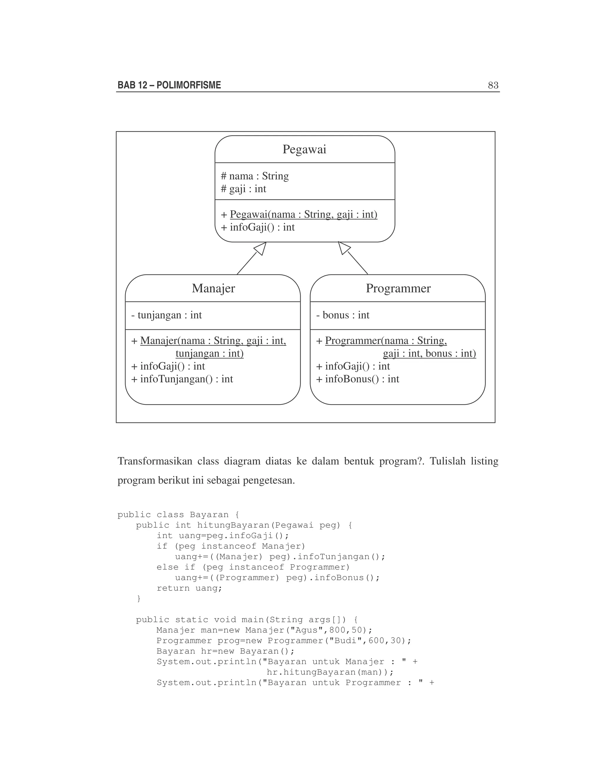 BAB 12 – POLIMORFISME

Pegawai
# nama : String
# gaji : int
+ Pegawai(nama : String, gaji : int)
+ infoGaji() : int

Manajer

Programmer

- tunjangan : int

- bonus : int

+ Manajer(nama : String, gaji : int,
tunjangan : int)
+ infoGaji() : int
+ infoTunjangan() : int

+ Programmer(nama : String,
gaji : int, bonus : int)
+ infoGaji() : int
+ infoBonus() : int

Transformasikan class diagram diatas ke dalam bentuk program?. Tulislah listing
program berikut ini sebagai pengetesan.
public class Bayaran {
public int hitungBayaran(Pegawai peg) {
int uang=peg.infoGaji();
if (peg instanceof Manajer)
uang+=((Manajer) peg).infoTunjangan();
else if (peg instanceof Programmer)
uang+=((Programmer) peg).infoBonus();
return uang;
}
public static void main(String args[]) {
Manajer man=new Manajer("Agus",800,50);
Programmer prog=new Programmer("Budi",600,30);
Bayaran hr=new Bayaran();
System.out.println("Bayaran untuk Manajer : " +
hr.hitungBayaran(man));
System.out.println("Bayaran untuk Programmer : " +

 