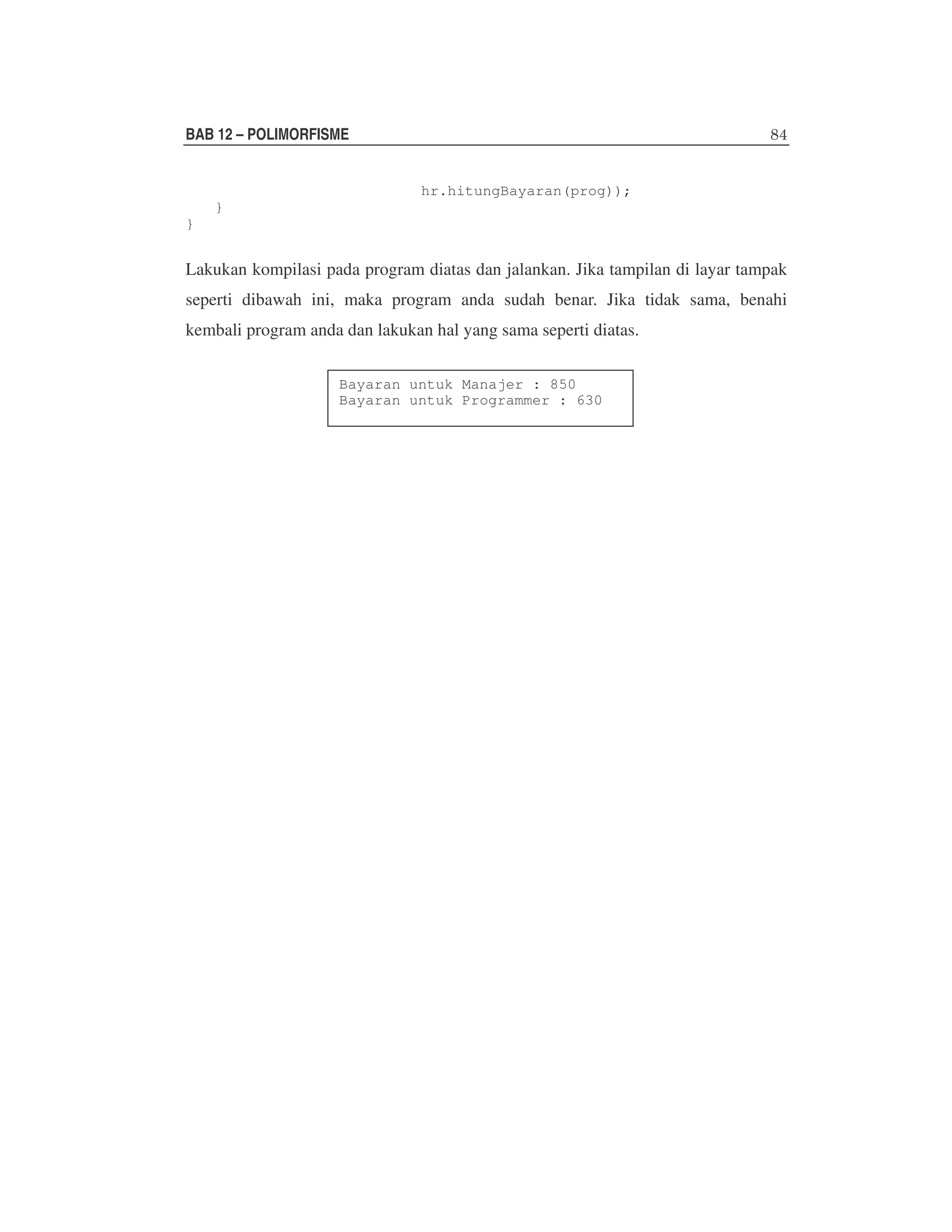 BAB 12 – POLIMORFISME
hr.hitungBayaran(prog));
}
}

Lakukan kompilasi pada program diatas dan jalankan. Jika tampilan di layar tampak
seperti dibawah ini, maka program anda sudah benar. Jika tidak sama, benahi
kembali program anda dan lakukan hal yang sama seperti diatas.
Bayaran untuk Manajer : 850
Bayaran untuk Programmer : 630

 