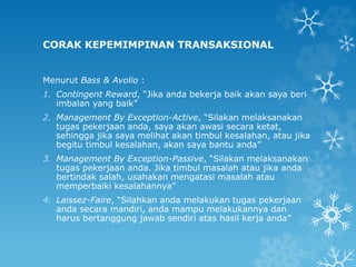CORAK KEPEMIMPINAN TRANSAKSIONAL
Menurut Bass & Avolio :
1. Contingent Reward, “Jika anda bekerja baik akan saya beri
imbalan yang baik”
2. Management By Exception-Active, “Silakan melaksanakan
tugas pekerjaan anda, saya akan awasi secara ketat,
sehingga jika saya melihat akan timbul kesalahan, atau jika
begitu timbul kesalahan, akan saya bantu anda”
3. Management By Exception-Passive, “Silakan melaksanakan
tugas pekerjaan anda. Jika timbul masalah atau jika anda
bertindak salah, usahakan mengatasi masalah atau
memperbaiki kesalahannya”
4. Laissez-Faire, “Silahkan anda melakukan tugas pekerjaan
anda secara mandiri, anda mampu melakukannya dan
harus bertanggung jawab sendiri atas hasil kerja anda”
 