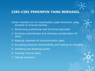CIRI-CIRI PEMIMPIN YANG BERHASIL
Carter meneliti ciri-ciri kepribadian pada Pemimpin yang
berhasil di Amerika Serikat :
1. Performing profesional and technical speciality
2. Knowing subordinates and showing consideration for
them
3. Keeping channels of communication open
4. Accepting personal responsibility and setting an example
5. Imitating and directing action
6. Training men as team
7. Making decisions
 