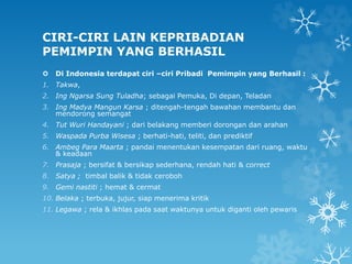 CIRI-CIRI LAIN KEPRIBADIAN
PEMIMPIN YANG BERHASIL
 Di Indonesia terdapat ciri –ciri Pribadi Pemimpin yang Berhasil :
1. Takwa,
2. Ing Ngarsa Sung Tuladha; sebagai Pemuka, Di depan, Teladan
3. Ing Madya Mangun Karsa ; ditengah-tengah bawahan membantu dan
mendorong semangat
4. Tut Wuri Handayani ; dari belakang memberi dorongan dan arahan
5. Waspada Purba Wisesa ; berhati-hati, teliti, dan prediktif
6. Ambeg Para Maarta ; pandai menentukan kesempatan dari ruang, waktu
& keadaan
7. Prasaja ; bersifat & bersikap sederhana, rendah hati & correct
8. Satya ; timbal balik & tidak ceroboh
9. Gemi nastiti ; hemat & cermat
10. Belaka ; terbuka, jujur, siap menerima kritik
11. Legawa ; rela & ikhlas pada saat waktunya untuk diganti oleh pewaris
 