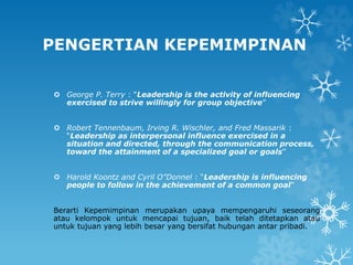 PENGERTIAN KEPEMIMPINAN
 George P. Terry : “Leadership is the activity of influencing
exercised to strive willingly for group objective”
 Robert Tennenbaum, Irving R. Wischler, and Fred Massarik :
“Leadership as interpersonal influence exercised in a
situation and directed, through the communication process,
toward the attainment of a specialized goal or goals”
 Harold Koontz and Cyril O”Donnel : “Leadership is influencing
people to follow in the achievement of a common goal”
Berarti Kepemimpinan merupakan upaya mempengaruhi seseorang
atau kelompok untuk mencapai tujuan, baik telah ditetapkan atau
untuk tujuan yang lebih besar yang bersifat hubungan antar pribadi.
 