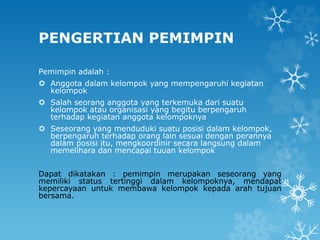 PENGERTIAN PEMIMPIN
Pemimpin adalah :
 Anggota dalam kelompok yang mempengaruhi kegiatan
kelompok
 Salah seorang anggota yang terkemuka dari suatu
kelompok atau organisasi yang begitu berpengaruh
terhadap kegiatan anggota kelompoknya
 Seseorang yang menduduki suatu posisi dalam kelompok,
berpengaruh terhadap orang lain sesuai dengan perannya
dalam posisi itu, mengkoordinir secara langsung dalam
memelihara dan mencapai tuuan kelompok
Dapat dikatakan : pemimpin merupakan seseorang yang
memiliki status tertinggi dalam kelompoknya, mendapat
kepercayaan untuk membawa kelompok kepada arah tujuan
bersama.
 
