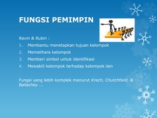 FUNGSI PEMIMPIN
Ravin & Rubin :
1. Membantu menetapkan tujuan kelompok
2. Memelihara kelompok
3. Memberi simbol untuk identifikasi
4. Mewakili kelompok terhadap kelompok lain
Fungsi yang lebih komplek menurut Krech, Chutchfield, &
Ballachey ...
 