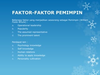 FAKTOR-FAKTOR PEMIMPIN
Beberapa faktor yang menjadikan seseorang sebagai Pemimpin (William
Foote Whyte) :
a. Operational leadership
b. Popularity
c. The assumed representative
d. The prominent talent
Pendapat lain :
a. Psychology knowledge
b. Self knowledge
c. Human relations
d. Ability to apply knowledge
e. Personality cultivation
 