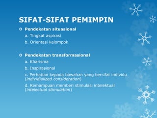 SIFAT-SIFAT PEMIMPIN
 Pendekatan situasional
a. Tingkat aspirasi
b. Orientasi kelompok
 Pendekatan transformasional
a. Kharisma
b. Inspirasional
c. Perhatian kepada bawahan yang bersifat individu
(individialized consideration)
d. Kemampuan memberi stimulasi intelektual
(intelectual stimulation)
 