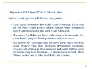 1. Kepala dan Wakil Kepala Peran Kebakaran Lantai

Pada saat mendengar Alarm Kebakaran tahap pertama :

   - Harus segera memonitor Sub Panel Alarm Kebakaran, kalau tidak
     ada sub Panel segera periksa seluruh ruangan untuk menentukan
     Sumber Alarm Kebakaran atau sumber Api-Kebakaran.
   - Jika sumber Api-Kebakaran bukan pada lantainya, harus memberikan
     arahan kepada penghuni lantainya untuk persiapan evakuasi
   - Jika Sumber-Api Kebakaran pada lantainya, harus segera bertindak
     sesuai prosedur yang telah ditentukan (Pemadaman Kebakaran,
     Evakuasi, Melaporkan ke Pusat Komando Kebakaran melalui sarana
     komunikasi yang telah ditentukan), isi laporan harus memuat ; Nama
     Pelapor, Lokasi yang terbakar dan Objek yang terbakar.



                                                                          20
 