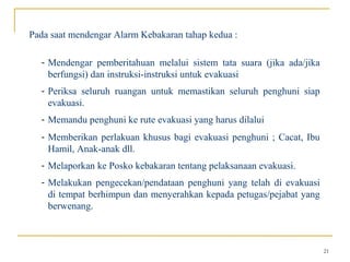 Pada saat mendengar Alarm Kebakaran tahap kedua :

  - Mendengar pemberitahuan melalui sistem tata suara (jika ada/jika
    berfungsi) dan instruksi-instruksi untuk evakuasi
  - Periksa seluruh ruangan untuk memastikan seluruh penghuni siap
    evakuasi.
  - Memandu penghuni ke rute evakuasi yang harus dilalui
  - Memberikan perlakuan khusus bagi evakuasi penghuni ; Cacat, Ibu
    Hamil, Anak-anak dll.
  - Melaporkan ke Posko kebakaran tentang pelaksanaan evakuasi.
  - Melakukan pengecekan/pendataan penghuni yang telah di evakuasi
    di tempat berhimpun dan menyerahkan kepada petugas/pejabat yang
    berwenang.



                                                                       21
 