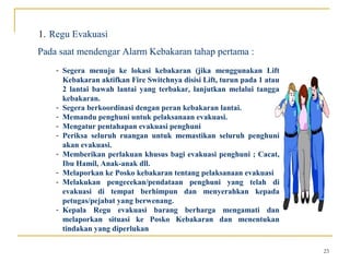 1. Regu Evakuasi
Pada saat mendengar Alarm Kebakaran tahap pertama :
    - Segera menuju ke lokasi kebakaran (jika menggunakan Lift
      Kebakaran aktifkan Fire Switchnya disisi Lift, turun pada 1 atau
      2 lantai bawah lantai yang terbakar, lanjutkan melalui tangga
      kebakaran.
    - Segera berkoordinasi dengan peran kebakaran lantai.
    - Memandu penghuni untuk pelaksanaan evakuasi.
    - Mengatur pentahapan evakuasi penghuni
    - Periksa seluruh ruangan untuk memastikan seluruh penghuni
      akan evakuasi.
    - Memberikan perlakuan khusus bagi evakuasi penghuni ; Cacat,
      Ibu Hamil, Anak-anak dll.
    - Melaporkan ke Posko kebakaran tentang pelaksanaan evakuasi
    - Melakukan pengecekan/pendataan penghuni yang telah di
      evakuasi di tempat berhimpun dan menyerahkan kepada
      petugas/pejabat yang berwenang.
    - Kepala Regu evakuasi barang berharga mengamati dan
      melaporkan situasi ke Posko Kebakaran dan menentukan
      tindakan yang diperlukan

                                                                         23
 