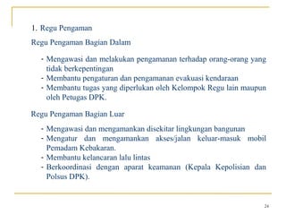 1. Regu Pengaman
Regu Pengaman Bagian Dalam

  - Mengawasi dan melakukan pengamanan terhadap orang-orang yang
    tidak berkepentingan
  - Membantu pengaturan dan pengamanan evakuasi kendaraan
  - Membantu tugas yang diperlukan oleh Kelompok Regu lain maupun
    oleh Petugas DPK.

Regu Pengaman Bagian Luar
  - Mengawasi dan mengamankan disekitar lingkungan bangunan
  - Mengatur dan mengamankan akses/jalan keluar-masuk mobil
    Pemadam Kebakaran.
  - Membantu kelancaran lalu lintas
  - Berkoordinasi dengan aparat keamanan (Kepala Kepolisian dan
    Polsus DPK).


                                                                24
 