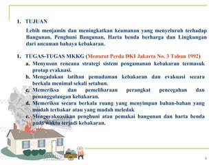 1. TUJUAN
   Lebih menjamin dan meningkatkan keamanan yang menyeluruh terhadap
   Bangunan, Penghuni Bangunan, Harta benda berharga dan Lingkungan
   dari ancaman bahaya kebakaran.

1. TUGAS-TUGAS MKKG (Menurut Perda DKI Jakarta No. 3 Tahun 1992)
   a. Menyusun rencana strategi sistem pengamanan kebakaran termasuk
      protap evakuasi.
   b. Mengadakan latihan pemadaman kebakaran dan evakuasi secara
      berkala menimal sekali setahun.
   c. Memeriksa     dan    pemeliharaan  perangkat  pencegahan   dan
      penanggulangan kebakaran.
   d. Memeriksa secara berkala ruang yang menyimpan bahan-bahan yang
      mudah terbakar atau yang mudah meledak
   e. Mengevakuasikan penghuni atau pemakai bangunan dan harta benda
      pada waktu terjadi kebakaran.




                                                                       6
 