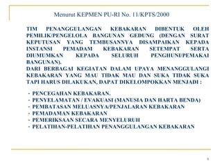 Menurut KEPMEN PU-RI No. 11/KPTS/2000

TIM   PENANGGULANGAN     KEBAKARAN    DIBENTUK  OLEH
PEMILIK/PENGELOLA BANGUNAN GEDUNG (DENGAN SURAT
KEPUTUSAN YANG TEMBUSANNYA DISAMPAIKAN KEPADA
INSTANSI   PEMADAM     KEBAKARAN    SETEMPAT   SERTA
DIUMUMKAN      KEPADA    SELURUH    PENGHUNI/PEMAKAI
BANGUNAN).
DARI BERBAGAI KEGIATAN DALAM UPAYA MENANGGULANGI
KEBAKARAN YANG MAU TIDAK MAU DAN SUKA TIDAK SUKA
TAPI HARUS DILAKUKAN, DAPAT DIKELOMPOKKAN MENJADI :

-   PENCEGAHAN KEBAKARAN.
-   PENYELAMATAN / EVAKUASI (MANUSIA DAN HARTA BENDA)
-   PEMBATASAN MELUASNYA/PENJALARAN KEBAKARAN
-   PEMADAMAN KEBAKARAN
-   PEMERIKSAAN SECARA MENYELURUH
-   PELATIHAN-PELATIHAN PENANGGULANGAN KEBAKARAN




                                                        9
 