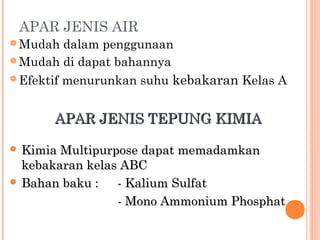 APAR JENIS AIR
 Mudah   dalam penggunaan
 Mudah di dapat bahannya

 Efektif menurunkan suhu kebakaran Kelas A



        APAR JENIS TEPUNG KIMIA

   Kimia Multipurpose dapat memadamkan
    kebakaran kelas ABC
   Bahan baku :   - Kalium Sulfat
                   - Mono Ammonium Phosphat
 