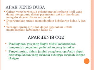APAR JENIS BUSA
   Cairan yang berbentuk gelembung-gelembung kecil yang
    dapat mengapung diatas permukaan zat air dan dapat
    mengalir dipermukaan zat padat.
   Dipergunakan untuk memadamkan kebakaran kelas A dan
    B.
   Terdapat unsur air tidak dapat digunakan untuk
    memadamkan kebakaran kelas C.

                  APAR JENIS CO2
    Pendinginan, gas yang dingin efektif menurunkan
     temperatur penyalaan pada bahan yang terbakar.
    Penyelimutan, dalam jumlah yang besar gas/salju dapat
     menutupi bahan yang terbakar sehingga terpisah dengan
     oksigen
 