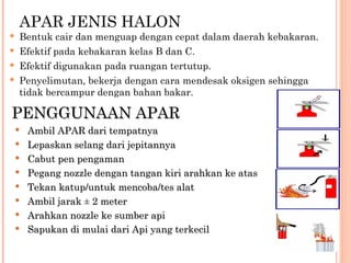 APAR JENIS HALON
   Bentuk cair dan menguap dengan cepat dalam daerah kebakaran.
   Efektif pada kebakaran kelas B dan C.
   Efektif digunakan pada ruangan tertutup.
   Penyelimutan, bekerja dengan cara mendesak oksigen sehingga
    tidak bercampur dengan bahan bakar.

PENGGUNAAN APAR
    Ambil APAR dari tempatnya
    Lepaskan selang dari jepitannya
    Cabut pen pengaman
    Pegang nozzle dengan tangan kiri arahkan ke atas
    Tekan katup/untuk mencoba/tes alat
    Ambil jarak ± 2 meter
    Arahkan nozzle ke sumber api
    Sapukan di mulai dari Api yang terkecil
 