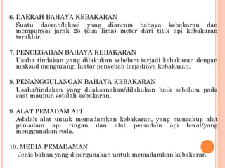 6. DAERAH BAHAYA KEBAKARAN
   Suatu daerah/lokasi yang diancam bahaya kebakaran dan
   mempunyai jarak 25 (dua lima) meter dari titik api kebakaran
   terakhir.

7. PENCEGAHAN BAHAYA KEBAKARAN
   Usaha tindakan yang dilakukan sebelum terjadi kebakaran dengan
   maksud mengurangi faktor penyebab terjadinya kebakaran.

8. PENANGGULANGAN BAHAYA KEBAKARAN
   Usaha/tindakan yang dilaksanakan/dilakukan baik sebelum pada
   saat maupun setelah kebakaran.

9. ALAT PEMADAM API
   Adalah alat untuk memadamkan kebakaran, yang mencakup alat
   pemadam api ringan dan alat pemadam api berat/yang
   menggunakan roda.

10. MEDIA PEMADAMAN
   Jenis bahan yang dipergunakan untuk memadamkan kebakaran.
 