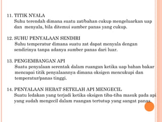 11. TITIK NYALA
    Suhu terendah dimana suatu zat/bahan cukup mengeluarkan uap
    dan menyala, bila ditemui sumber panas yang cukup.

12. SUHU PENYALAAN SENDIRI
    Suhu temperatur dimana suatu zat dapat menyala dengan
    sendirinya tanpa adanya sumber panas dari luar.

13. PENGEMBANGAN API
    Suatu penyalaan serentak dalam ruangan ketika uap bahan bakar
    mencapai titik penyalaannya dimana oksigen mencukupi dan
    temperatur/panas tinggi.

14. PENYALAAN HEBAT SETELAH API MENGECIL
    Suatu ledakan yang terjadi ketika oksigen tiba-tiba masuk pada api
    yang sudah mengecil dalam ruangan tertutup yang sangat panas.
 