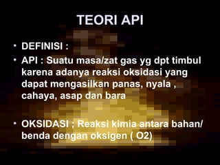 TEORI APITEORI API
• DEFINISI :
• API : Suatu masa/zat gas yg dpt timbul
karena adanya reaksi oksidasi yang
dapat mengasilkan panas, nyala ,
cahaya, asap dan bara
• OKSIDASI ; Reaksi kimia antara bahan/
benda dengan oksigen ( O2)
 