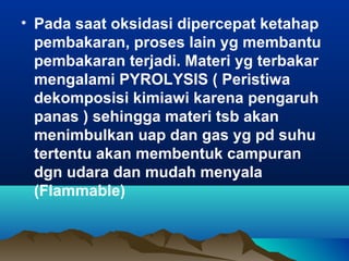 • Pada saat oksidasi dipercepat ketahap
pembakaran, proses lain yg membantu
pembakaran terjadi. Materi yg terbakar
mengalami PYROLYSIS ( Peristiwa
dekomposisi kimiawi karena pengaruh
panas ) sehingga materi tsb akan
menimbulkan uap dan gas yg pd suhu
tertentu akan membentuk campuran
dgn udara dan mudah menyala
(Flammable)
 