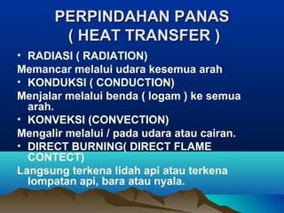 PERPINDAHAN PANASPERPINDAHAN PANAS
( HEAT TRANSFER )( HEAT TRANSFER )
• RADIASI ( RADIATION)
Memancar melalui udara kesemua arah
• KONDUKSI ( CONDUCTION)
Menjalar melalui benda ( logam ) ke semua
arah.
• KONVEKSI (CONVECTION)
Mengalir melalui / pada udara atau cairan.
• DIRECT BURNING( DIRECT FLAME
CONTECT)
Langsung terkena lidah api atau terkena
lompatan api, bara atau nyala.
 
