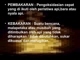 • PEMBAKARAN : Pengoksidasian cepat
yang di ikuti oleh peristiwa api,bara atau
nyala api.
• KEBAKARAN : Suatu bencana,
malapetaka atau musibah yang
ditimbulkan oleh api yang tidak
diharapkan / tidak dibutuhkan, sukar
dikuasai dan merugikan.
 