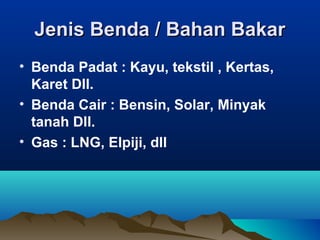 Jenis Benda / Bahan BakarJenis Benda / Bahan Bakar
• Benda Padat : Kayu, tekstil , Kertas,
Karet Dll.
• Benda Cair : Bensin, Solar, Minyak
tanah Dll.
• Gas : LNG, Elpiji, dll
 