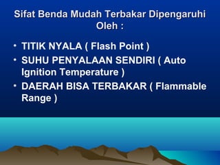 Sifat Benda Mudah Terbakar DipengaruhiSifat Benda Mudah Terbakar Dipengaruhi
Oleh :Oleh :
• TITIK NYALA ( Flash Point )
• SUHU PENYALAAN SENDIRI ( Auto
Ignition Temperature )
• DAERAH BISA TERBAKAR ( Flammable
Range )
 