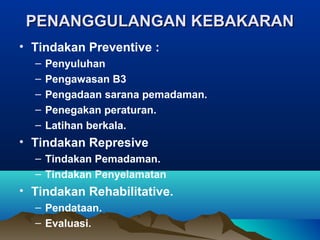 PENANGGULANGAN KEBAKARANPENANGGULANGAN KEBAKARAN
• Tindakan Preventive :
– Penyuluhan
– Pengawasan B3
– Pengadaan sarana pemadaman.
– Penegakan peraturan.
– Latihan berkala.
• Tindakan Represive
– Tindakan Pemadaman.
– Tindakan Penyelamatan
• Tindakan Rehabilitative.
– Pendataan.
– Evaluasi.
 