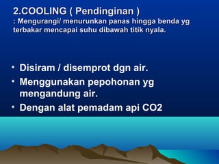 2.COOLING ( Pendinginan )2.COOLING ( Pendinginan )
: Mengurangi/ menurunkan panas hingga benda yg: Mengurangi/ menurunkan panas hingga benda yg
terbakar mencapai suhu dibawah titik nyala.terbakar mencapai suhu dibawah titik nyala.
• Disiram / disemprot dgn air.
• Menggunakan pepohonan yg
mengandung air.
• Dengan alat pemadam api CO2
 
