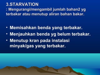 3.STARVATION3.STARVATION
: Mengurangi/mengambil jumlah bahan2 yg: Mengurangi/mengambil jumlah bahan2 yg
terbakar atau menutup aliran bahan bakar.terbakar atau menutup aliran bahan bakar.
• Memisahkan benda yang terbakar.
• Menjauhkan benda yg belum terbakar.
• Menutup kran pada instalasi
minyak/gas yang terbakar.
 