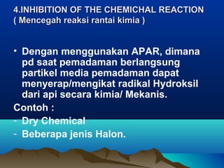4.INHIBITION OF THE CHEMICHAL REACTION4.INHIBITION OF THE CHEMICHAL REACTION
( Mencegah reaksi rantai kimia )( Mencegah reaksi rantai kimia )
• Dengan menggunakan APAR, dimana
pd saat pemadaman berlangsung
partikel media pemadaman dapat
menyerap/mengikat radikal Hydroksil
dari api secara kimia/ Mekanis.
Contoh :
- Dry Chemical
- Beberapa jenis Halon.
 