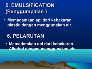 5. EMULSIFICATION5. EMULSIFICATION
(Penggumpalan )(Penggumpalan )
• Memadamkan api dari kebakaran
plastic dengan menggunakan air.
6. PELARUTAN6. PELARUTAN
• Memadamkan api dari kebakaran
Alkohol dengan menggunakan air.
 