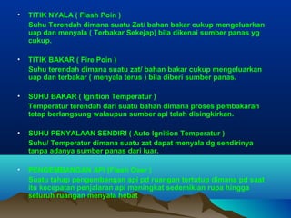 • TITIK NYALA ( Flash Poin )
Suhu Terendah dimana suatu Zat/ bahan bakar cukup mengeluarkan
uap dan menyala ( Terbakar Sekejap) bila dikenai sumber panas yg
cukup.
• TITIK BAKAR ( Fire Poin )
Suhu terendah dimana suatu zat/ bahan bakar cukup mengeluarkan
uap dan terbakar ( menyala terus ) bila diberi sumber panas.
• SUHU BAKAR ( Ignition Temperatur )
Temperatur terendah dari suatu bahan dimana proses pembakaran
tetap berlangsung walaupun sumber api telah disingkirkan.
• SUHU PENYALAAN SENDIRI ( Auto Ignition Temperatur )
Suhu/ Temperatur dimana suatu zat dapat menyala dg sendirinya
tanpa adanya sumber panas dari luar.
• PENGEMBANGAN API (Flash Over )
Suatu tahap pengembangan api pd ruangan tertutup dimana pd saat
itu kecepatan penjalaran api meningkat sedemikian rupa hingga
seluruh ruangan menyala hebat
 