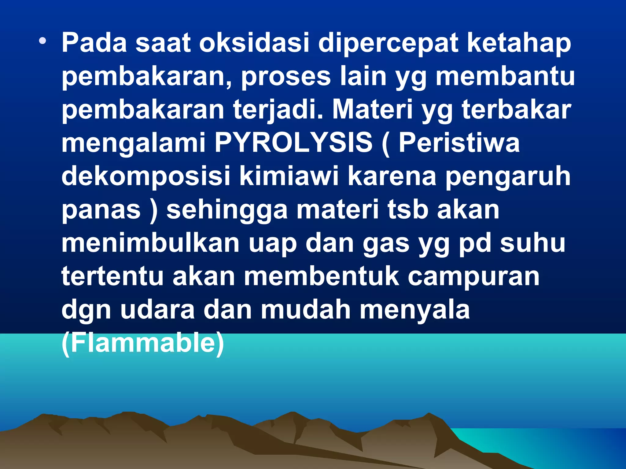• Pada saat oksidasi dipercepat ketahap
  pembakaran, proses lain yg membantu
  pembakaran terjadi. Materi yg terbakar
  mengalami PYROLYSIS ( Peristiwa
  dekomposisi kimiawi karena pengaruh
  panas ) sehingga materi tsb akan
  menimbulkan uap dan gas yg pd suhu
  tertentu akan membentuk campuran
  dgn udara dan mudah menyala
  (Flammable)
 