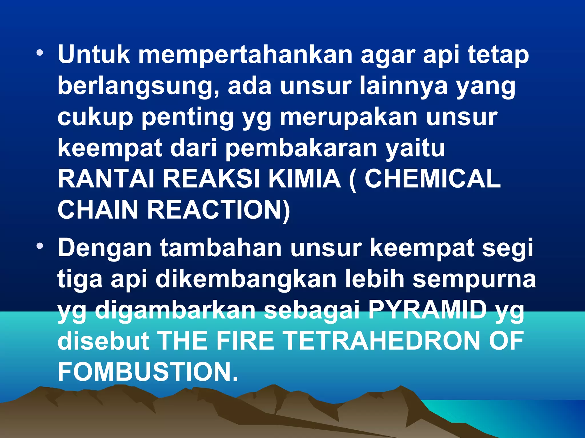 • Untuk mempertahankan agar api tetap
  berlangsung, ada unsur lainnya yang
  cukup penting yg merupakan unsur
  keempat dari pembakaran yaitu
  RANTAI REAKSI KIMIA ( CHEMICAL
  CHAIN REACTION)
• Dengan tambahan unsur keempat segi
  tiga api dikembangkan lebih sempurna
  yg digambarkan sebagai PYRAMID yg
  disebut THE FIRE TETRAHEDRON OF
  FOMBUSTION.
 