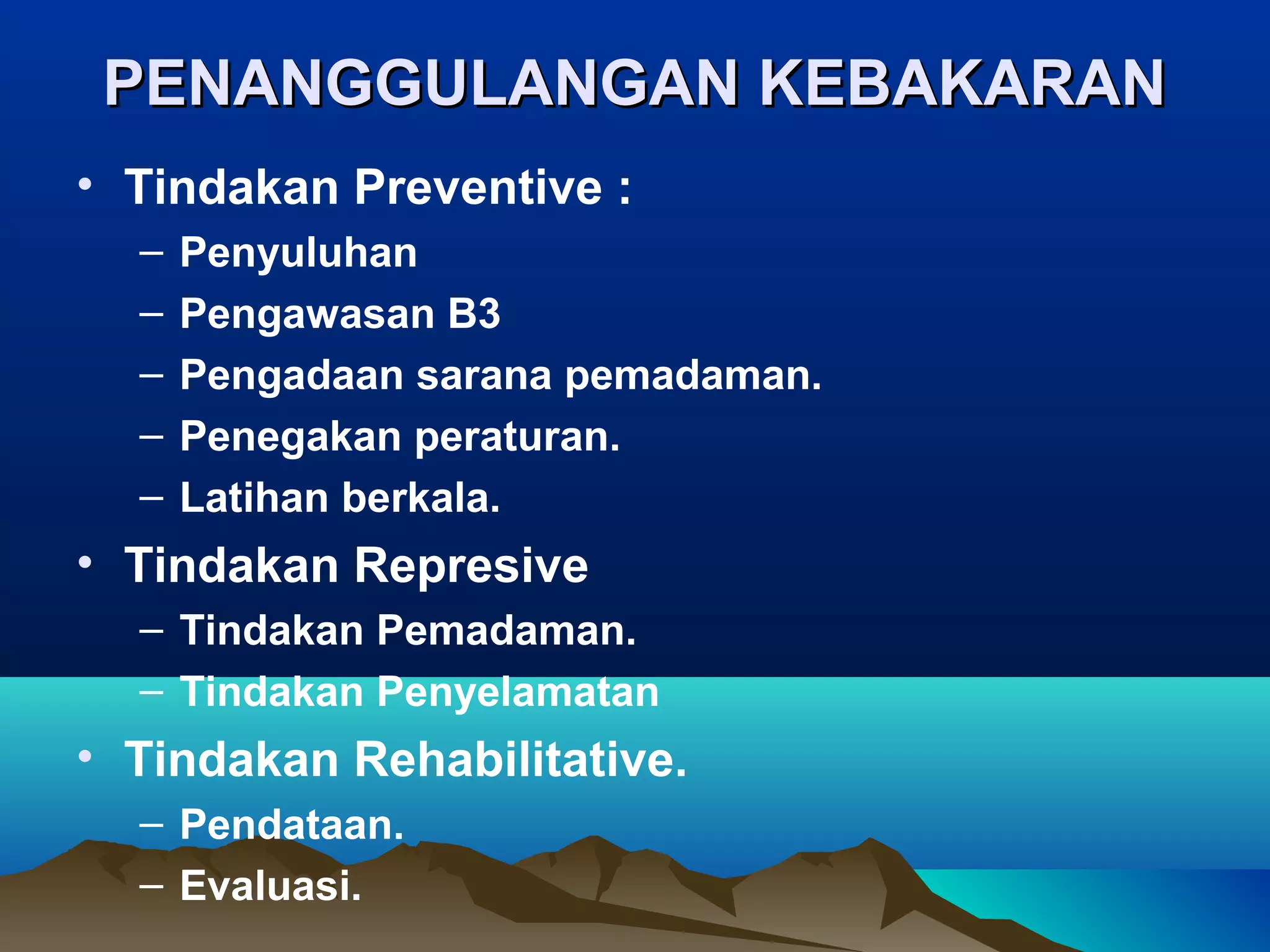 PENANGGULANGAN KEBAKARAN
• Tindakan Preventive :
  –   Penyuluhan
  –   Pengawasan B3
  –   Pengadaan sarana pemadaman.
  –   Penegakan peraturan.
  –   Latihan berkala.
• Tindakan Represive
  – Tindakan Pemadaman.
  – Tindakan Penyelamatan
• Tindakan Rehabilitative.
  – Pendataan.
  – Evaluasi.
 