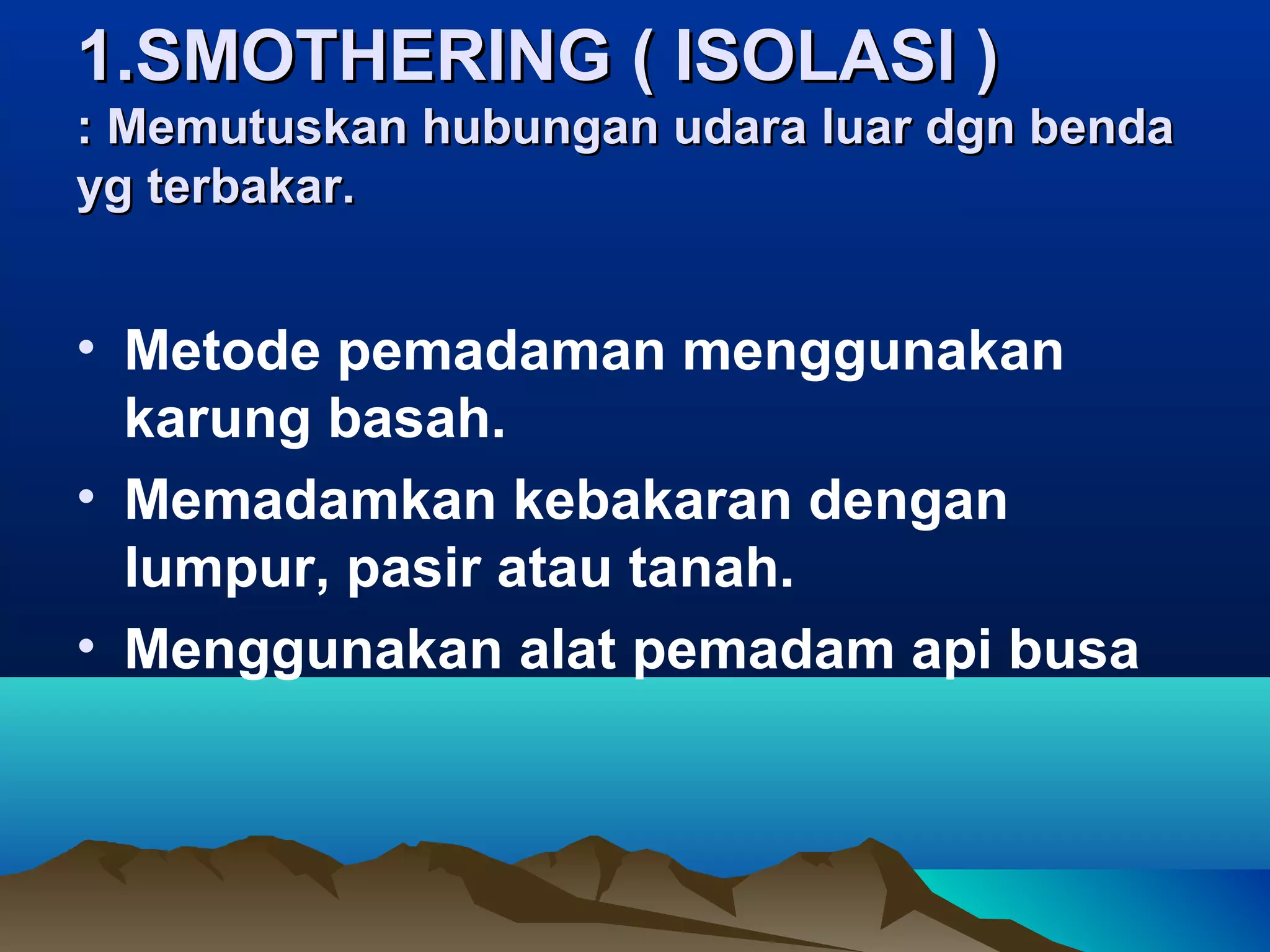 1.SMOTHERING ( ISOLASI )
: Memutuskan hubungan udara luar dgn benda
yg terbakar.


• Metode pemadaman menggunakan
  karung basah.
• Memadamkan kebakaran dengan
  lumpur, pasir atau tanah.
• Menggunakan alat pemadam api busa
 