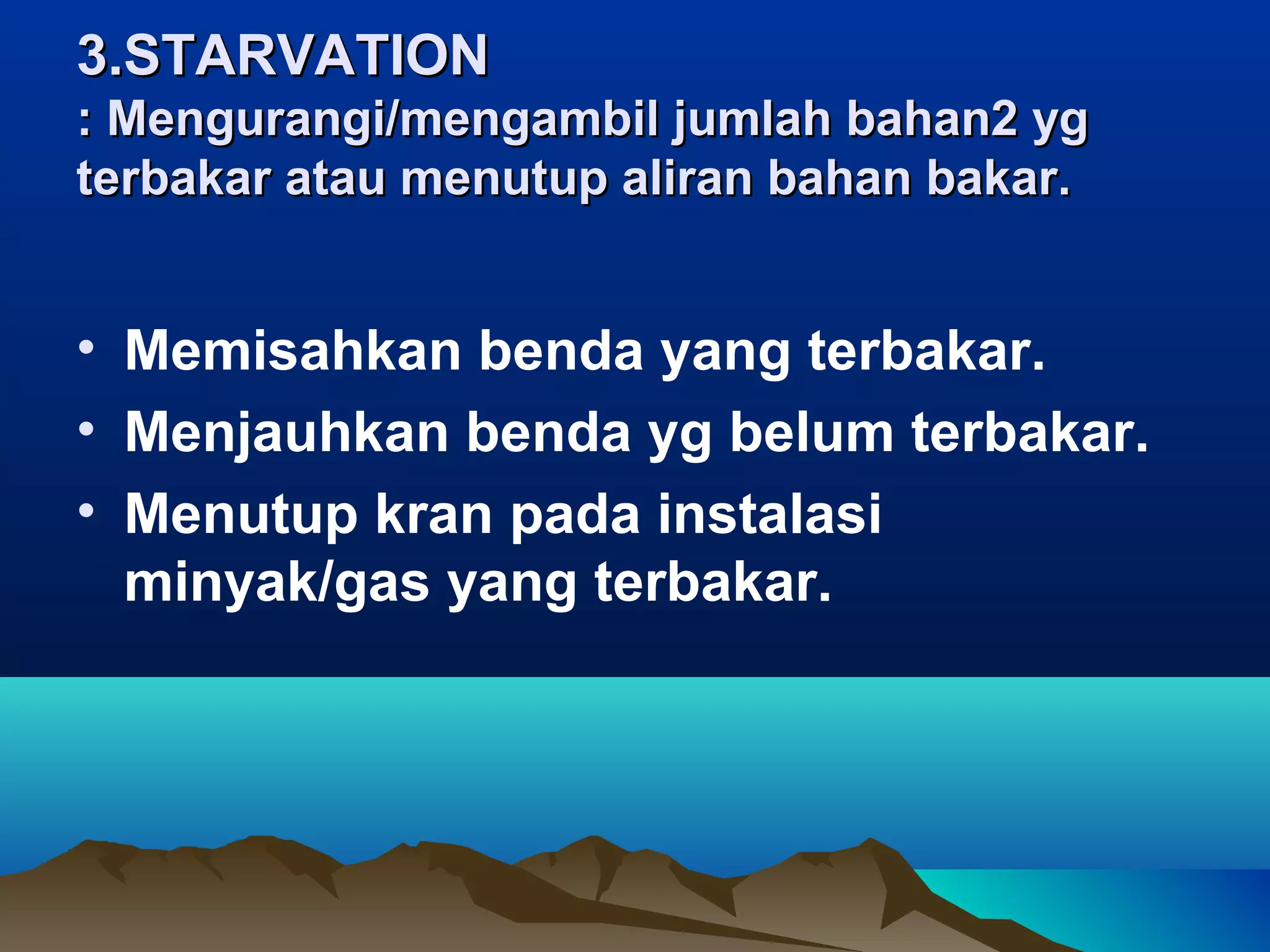 3.STARVATION
: Mengurangi/mengambil jumlah bahan2 yg
terbakar atau menutup aliran bahan bakar.


• Memisahkan benda yang terbakar.
• Menjauhkan benda yg belum terbakar.
• Menutup kran pada instalasi
  minyak/gas yang terbakar.
 