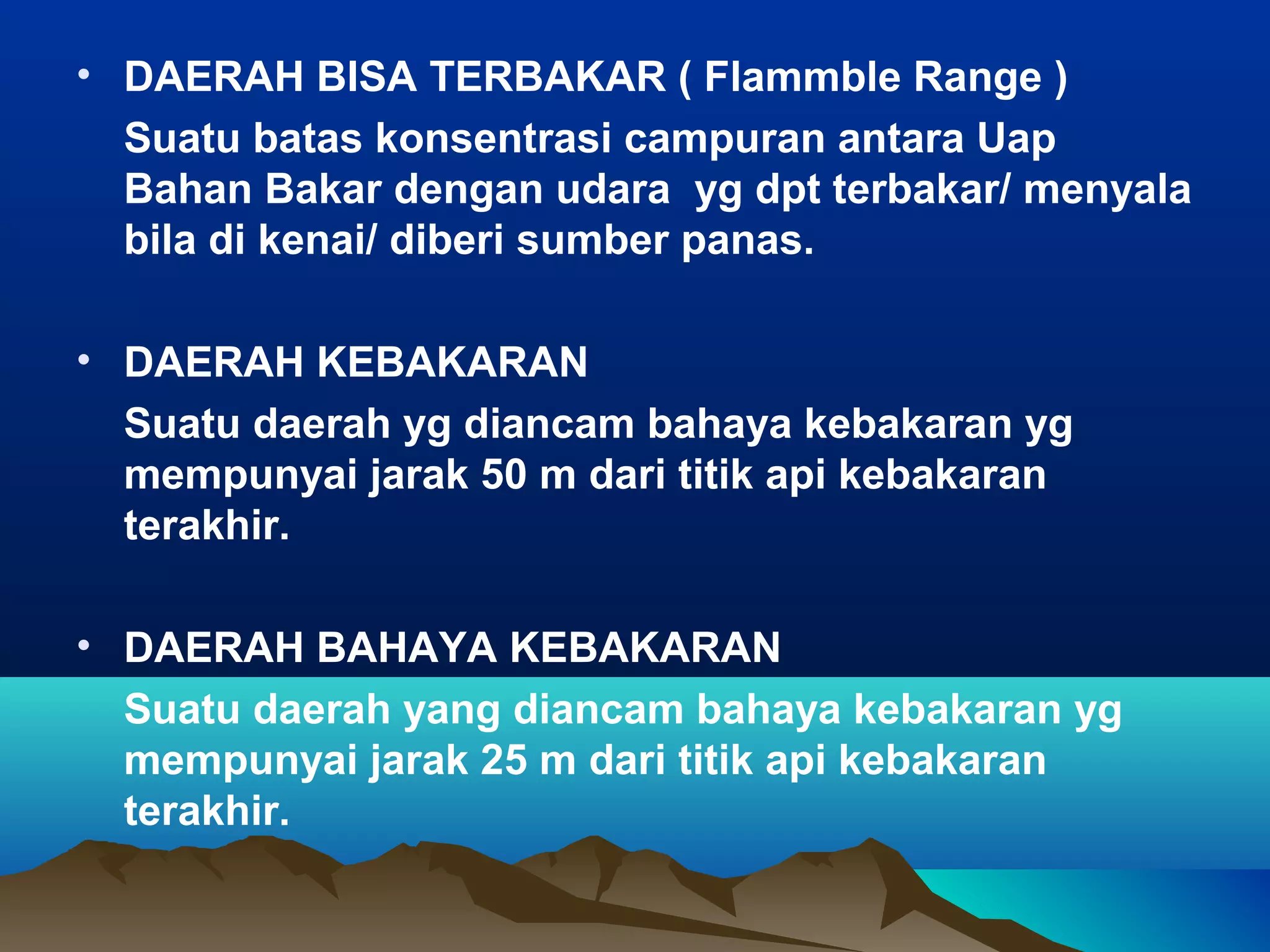 • DAERAH BISA TERBAKAR ( Flammble Range )
  Suatu batas konsentrasi campuran antara Uap
  Bahan Bakar dengan udara yg dpt terbakar/ menyala
  bila di kenai/ diberi sumber panas.

• DAERAH KEBAKARAN
  Suatu daerah yg diancam bahaya kebakaran yg
  mempunyai jarak 50 m dari titik api kebakaran
  terakhir.

• DAERAH BAHAYA KEBAKARAN
  Suatu daerah yang diancam bahaya kebakaran yg
  mempunyai jarak 25 m dari titik api kebakaran
  terakhir.
 