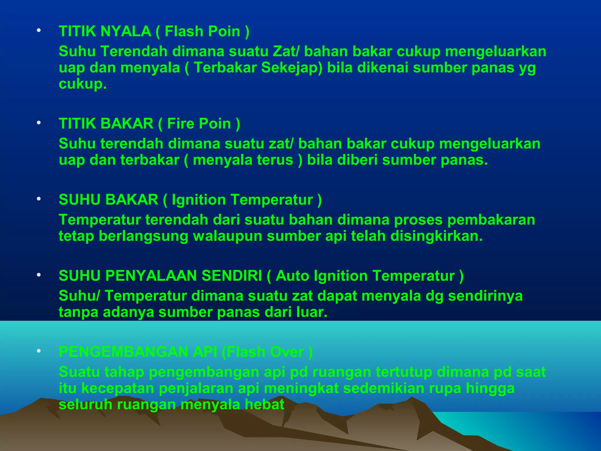 •   TITIK NYALA ( Flash Poin )
    Suhu Terendah dimana suatu Zat/ bahan bakar cukup mengeluarkan
    uap dan menyala ( Terbakar Sekejap) bila dikenai sumber panas yg
    cukup.

•   TITIK BAKAR ( Fire Poin )
    Suhu terendah dimana suatu zat/ bahan bakar cukup mengeluarkan
    uap dan terbakar ( menyala terus ) bila diberi sumber panas.

•   SUHU BAKAR ( Ignition Temperatur )
    Temperatur terendah dari suatu bahan dimana proses pembakaran
    tetap berlangsung walaupun sumber api telah disingkirkan.

•   SUHU PENYALAAN SENDIRI ( Auto Ignition Temperatur )
    Suhu/ Temperatur dimana suatu zat dapat menyala dg sendirinya
    tanpa adanya sumber panas dari luar.

•   PENGEMBANGAN API (Flash Over )
    Suatu tahap pengembangan api pd ruangan tertutup dimana pd saat
    itu kecepatan penjalaran api meningkat sedemikian rupa hingga
    seluruh ruangan menyala hebat
 